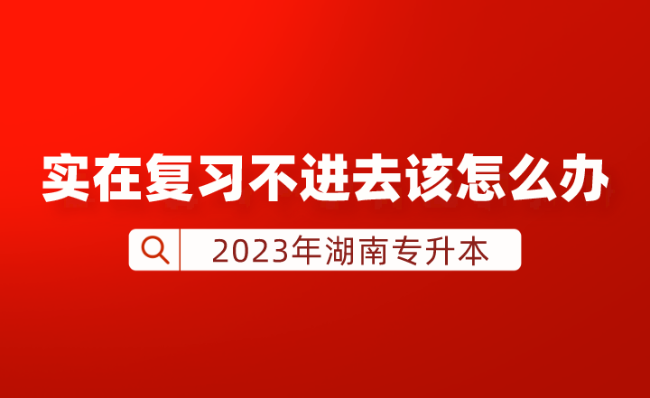 湖南專升本實(shí)在復(fù)習(xí)不進(jìn)去該怎么辦？