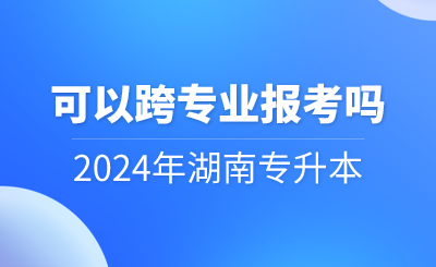 2024年湖南專(zhuān)升本可以跨專(zhuān)業(yè)報(bào)考嗎