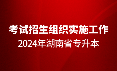 關于做好2024年湖南省專升本考試招生組織實施工作的通知