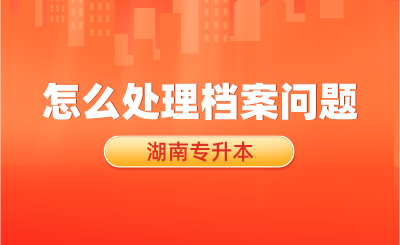 湖南專升本考試結束后，怎么處理檔案問題？