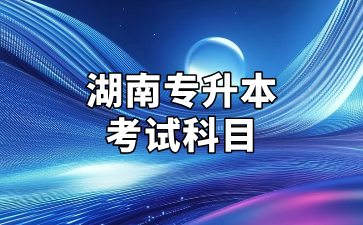 2025年湖南專升本考試招生專業(yè)考試科目公告