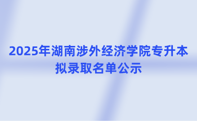 2025年湖南涉外經濟學院專升本擬錄取名單公示(含免試生、脫貧家庭考生)